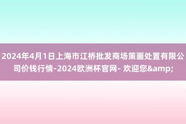 2024年4月1日上海市江桥批发商场策画处置有限公司价钱行情-2024欧洲杯官网- 欢迎您&