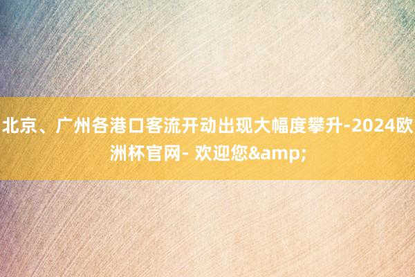 北京、广州各港口客流开动出现大幅度攀升-2024欧洲杯官网- 欢迎您&