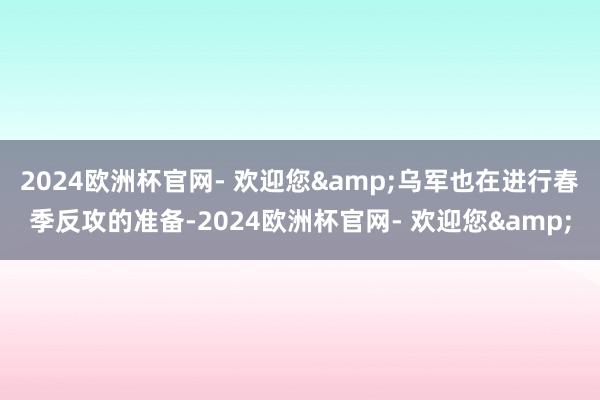 2024欧洲杯官网- 欢迎您&乌军也在进行春季反攻的准备-2024欧洲杯官网- 欢迎您&