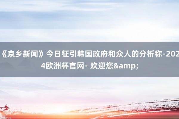 《京乡新闻》今日征引韩国政府和众人的分析称-2024欧洲杯官网- 欢迎您&