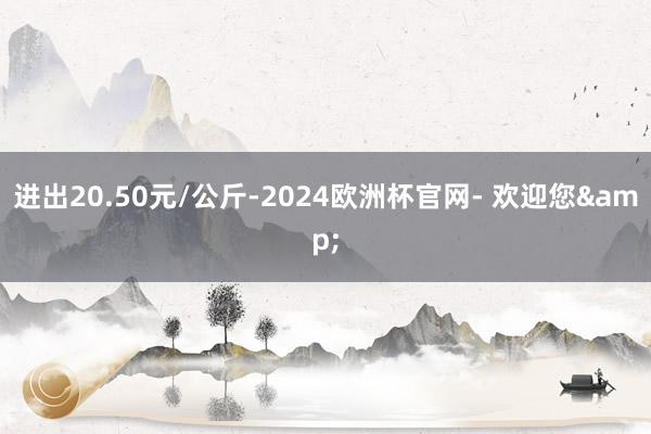 进出20.50元/公斤-2024欧洲杯官网- 欢迎您&