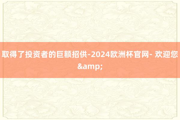 取得了投资者的巨额招供-2024欧洲杯官网- 欢迎您&