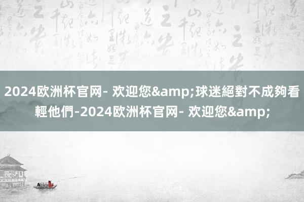 2024欧洲杯官网- 欢迎您&球迷絕對不成夠看輕他們-2024欧洲杯官网- 欢迎您&