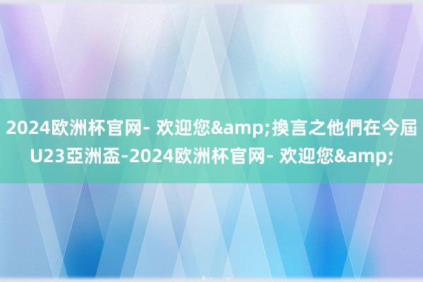 2024欧洲杯官网- 欢迎您&換言之他們在今屆U23亞洲盃-2024欧洲杯官网- 欢迎您&