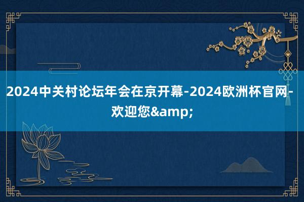 2024中关村论坛年会在京开幕-2024欧洲杯官网- 欢迎您&