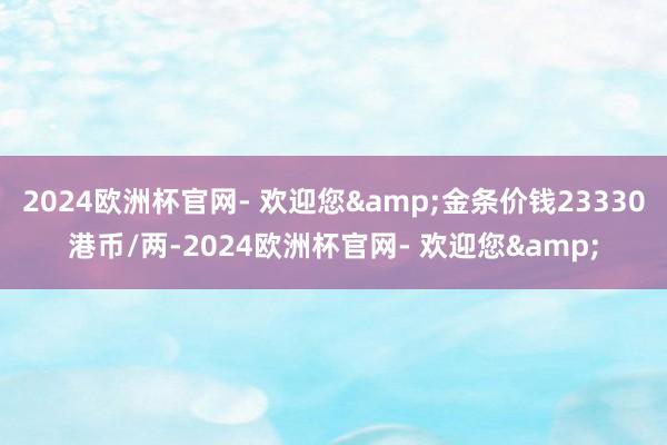 2024欧洲杯官网- 欢迎您&金条价钱23330港币/两-2024欧洲杯官网- 欢迎您&