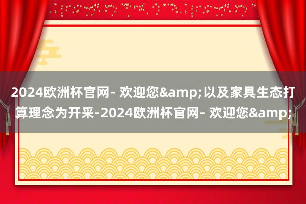 2024欧洲杯官网- 欢迎您&以及家具生态打算理念为开采-2024欧洲杯官网- 欢迎您&