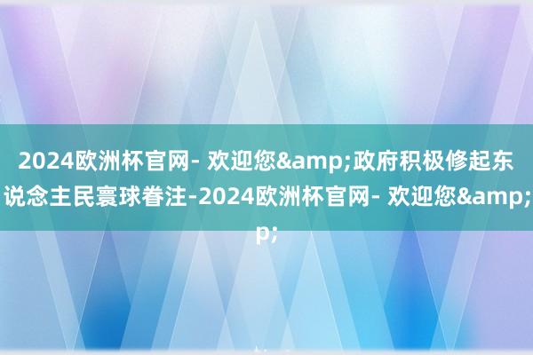 2024欧洲杯官网- 欢迎您&政府积极修起东说念主民寰球眷注-2024欧洲杯官网- 欢迎您&