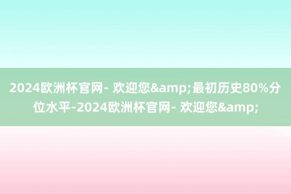 2024欧洲杯官网- 欢迎您&最初历史80%分位水平-2024欧洲杯官网- 欢迎您&