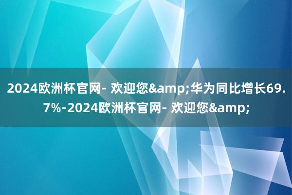 2024欧洲杯官网- 欢迎您&华为同比增长69.7%-2024欧洲杯官网- 欢迎您&