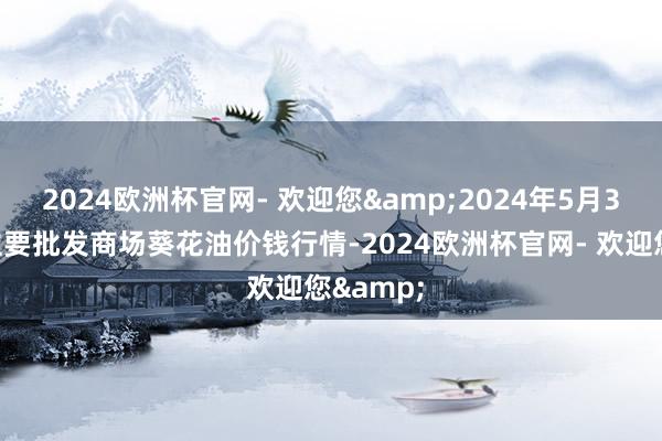 2024欧洲杯官网- 欢迎您&2024年5月3日天下主要批发商场葵花油价钱行情-2024欧洲杯官网- 欢迎您&