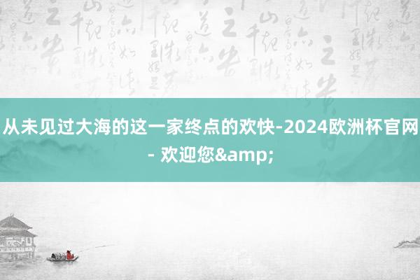 从未见过大海的这一家终点的欢快-2024欧洲杯官网- 欢迎您&