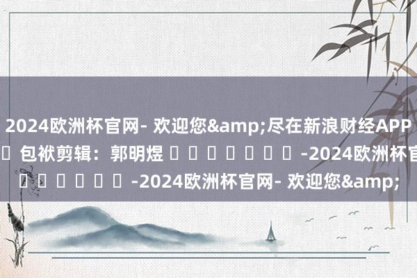 2024欧洲杯官网- 欢迎您&尽在新浪财经APP            						包袱剪辑：郭明煜 							-2024欧洲杯官网- 欢迎您&