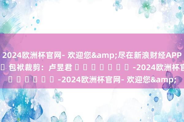 2024欧洲杯官网- 欢迎您&尽在新浪财经APP            						包袱裁剪：卢昱君 							-2024欧洲杯官网- 欢迎您&