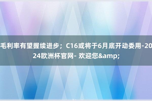 毛利率有望握续进步；C16或将于6月底开动委用-2024欧洲杯官网- 欢迎您&