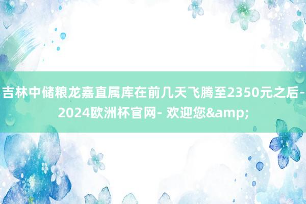 吉林中储粮龙嘉直属库在前几天飞腾至2350元之后-2024欧洲杯官网- 欢迎您&