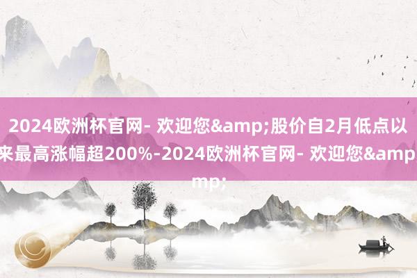 2024欧洲杯官网- 欢迎您&股价自2月低点以来最高涨幅超200%-2024欧洲杯官网- 欢迎您&