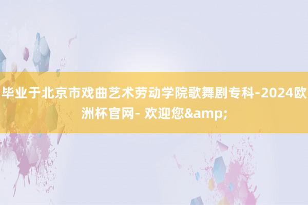 毕业于北京市戏曲艺术劳动学院歌舞剧专科-2024欧洲杯官网- 欢迎您&