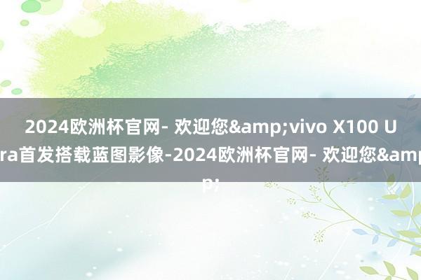 2024欧洲杯官网- 欢迎您&vivo X100 Ultra首发搭载蓝图影像-2024欧洲杯官网- 欢迎您&