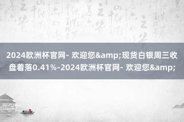 2024欧洲杯官网- 欢迎您&　　现货白银周三收盘着落0.41%-2024欧洲杯官网- 欢迎您&