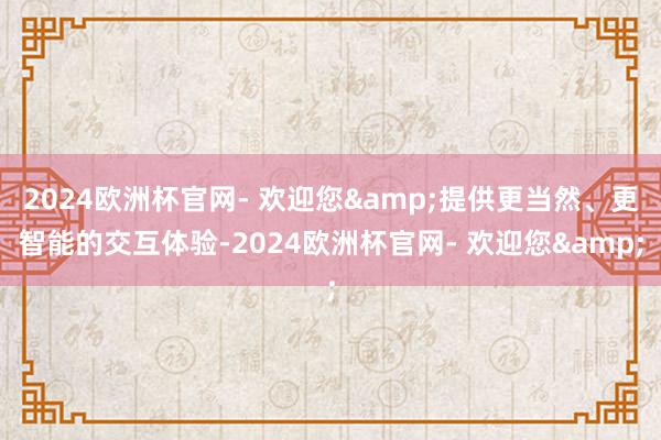 2024欧洲杯官网- 欢迎您&提供更当然、更智能的交互体验-2024欧洲杯官网- 欢迎您&