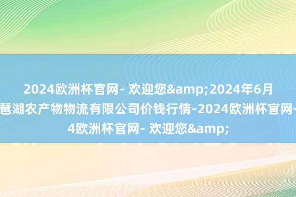 2024欧洲杯官网- 欢迎您&2024年6月1日江西九江琵琶湖农产物物流有限公司价钱行情-2024欧洲杯官网- 欢迎您&