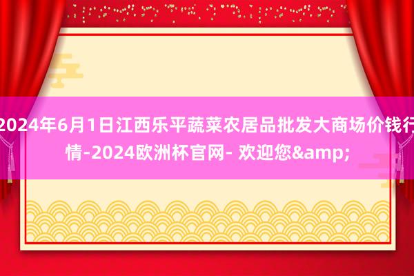 2024年6月1日江西乐平蔬菜农居品批发大商场价钱行情-2024欧洲杯官网- 欢迎您&