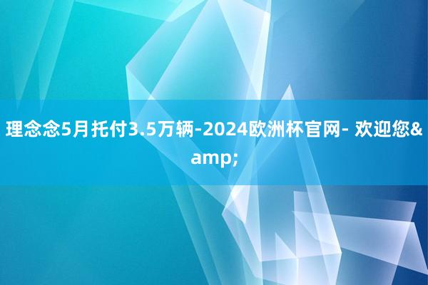 理念念5月托付3.5万辆-2024欧洲杯官网- 欢迎您&