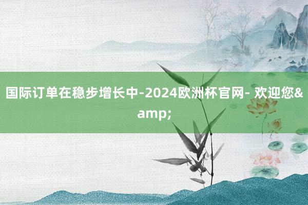 国际订单在稳步增长中-2024欧洲杯官网- 欢迎您&