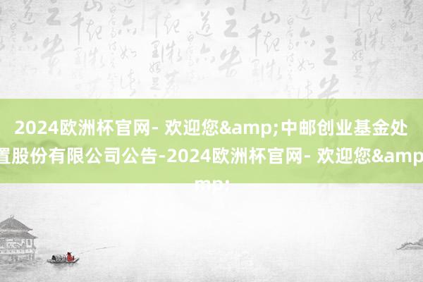 2024欧洲杯官网- 欢迎您&中邮创业基金处置股份有限公司公告-2024欧洲杯官网- 欢迎您&