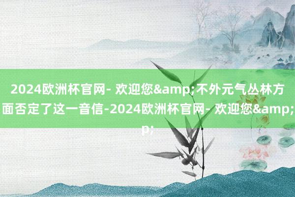 2024欧洲杯官网- 欢迎您&不外元气丛林方面否定了这一音信-2024欧洲杯官网- 欢迎您&