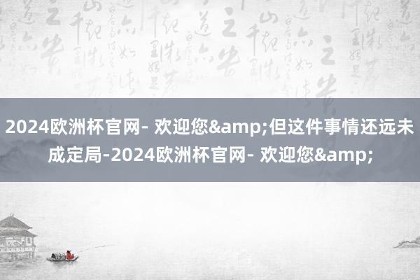 2024欧洲杯官网- 欢迎您&但这件事情还远未成定局-2024欧洲杯官网- 欢迎您&