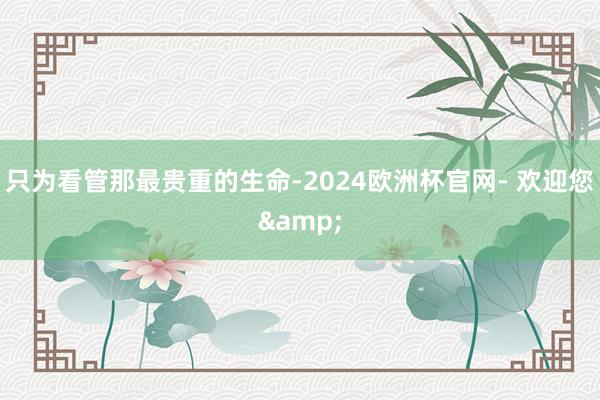 只为看管那最贵重的生命-2024欧洲杯官网- 欢迎您&