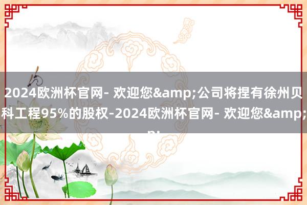 2024欧洲杯官网- 欢迎您&公司将捏有徐州贝科工程95%的股权-2024欧洲杯官网- 欢迎您&