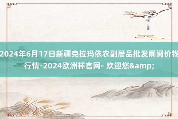 2024年6月17日新疆克拉玛依农副居品批发阛阓价钱行情-2024欧洲杯官网- 欢迎您&