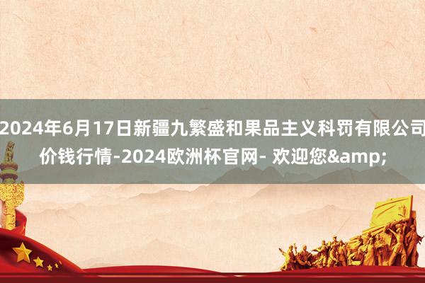 2024年6月17日新疆九繁盛和果品主义科罚有限公司价钱行情-2024欧洲杯官网- 欢迎您&