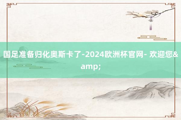 国足准备归化奥斯卡了-2024欧洲杯官网- 欢迎您&