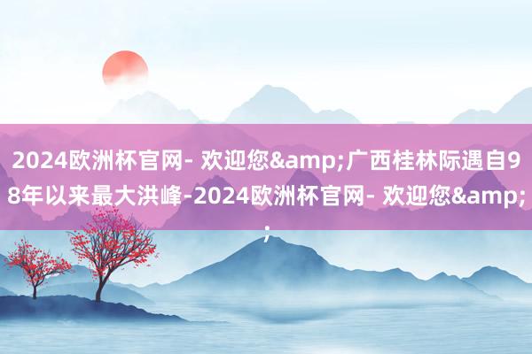 2024欧洲杯官网- 欢迎您&广西桂林际遇自98年以来最大洪峰-2024欧洲杯官网- 欢迎您&