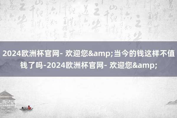 2024欧洲杯官网- 欢迎您&当今的钱这样不值钱了吗-2024欧洲杯官网- 欢迎您&