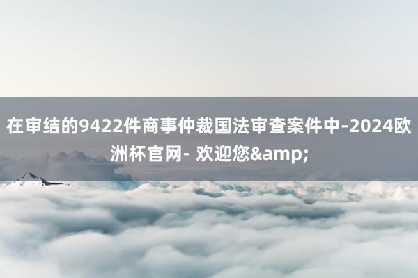 在审结的9422件商事仲裁国法审查案件中-2024欧洲杯官网- 欢迎您&