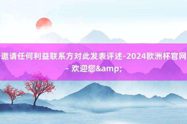 邀请任何利益联系方对此发表评述-2024欧洲杯官网- 欢迎您&