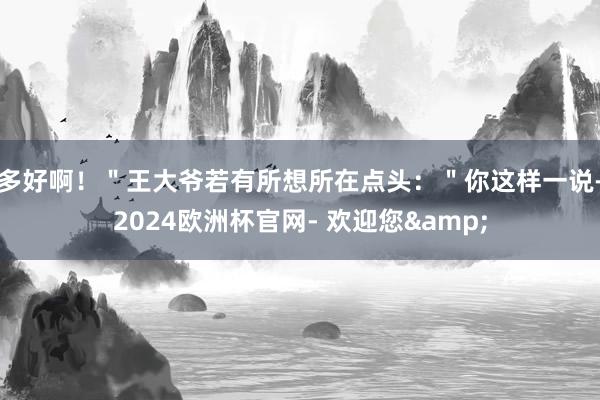 多好啊！＂王大爷若有所想所在点头：＂你这样一说-2024欧洲杯官网- 欢迎您&