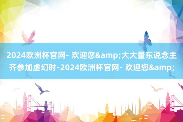 2024欧洲杯官网- 欢迎您&大大量东说念主齐参加虚幻时-2024欧洲杯官网- 欢迎您&