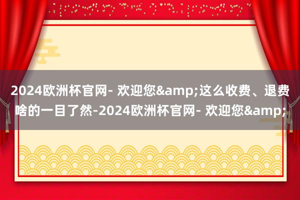 2024欧洲杯官网- 欢迎您&这么收费、退费啥的一目了然-2024欧洲杯官网- 欢迎您&