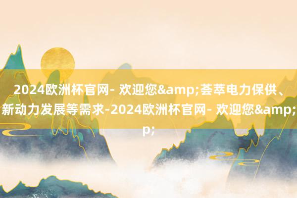 2024欧洲杯官网- 欢迎您&荟萃电力保供、新动力发展等需求-2024欧洲杯官网- 欢迎您&