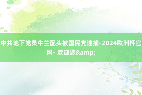 中共地下党员牛兰配头被国民党逮捕-2024欧洲杯官网- 欢迎您&