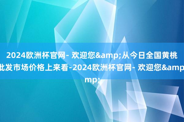 2024欧洲杯官网- 欢迎您&从今日全国黄桃批发市场价格上来看-2024欧洲杯官网- 欢迎您&