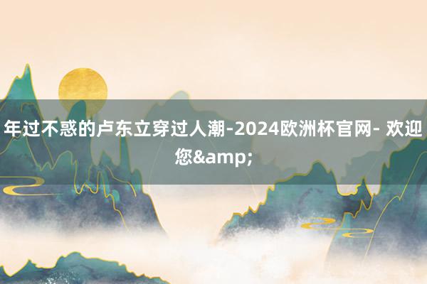 年过不惑的卢东立穿过人潮-2024欧洲杯官网- 欢迎您&