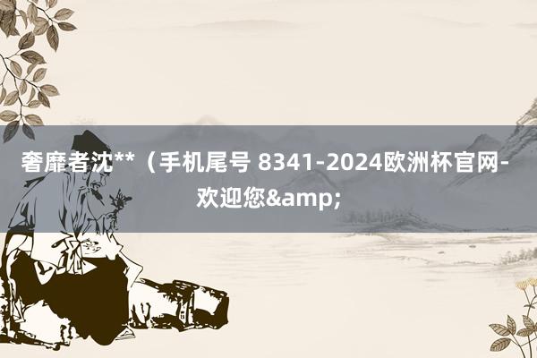 奢靡者沈**（手机尾号 8341-2024欧洲杯官网- 欢迎您&