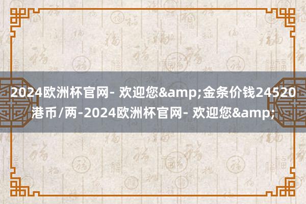 2024欧洲杯官网- 欢迎您&金条价钱24520港币/两-2024欧洲杯官网- 欢迎您&